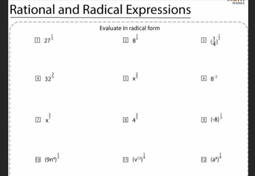 Rational and Radical Expressions 
MONKS 
Evaluate in radical form 
1 27^(frac 1)3
2 8^(frac 1)3
8 ( 1/4 )^- 1/2 
A 32^(frac 3)5
5 x^(frac 2)3
6 8^(-2)
x^(frac 5)1
8 4^(frac 3)2
9 (-8)^ 1/3 
10 (9n^4)^ 1/2  (v^(12))^ 1/4  (a^8)^ 1/4 
12