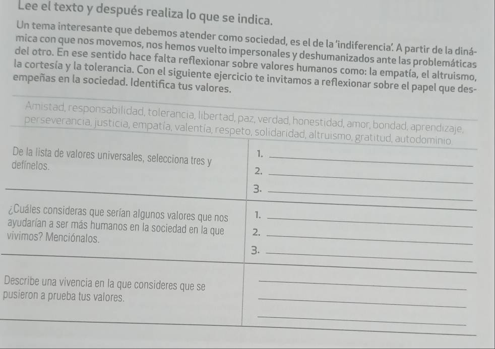 Lee el texto y después realiza lo que se indica. 
Un tema interesante que debemos atender como sociedad, es el de la ’indiferencia. A partir de la diná- 
mica con que nos movemos, nos hemos vuelto impersonales y deshumanizados ante las problemáticas 
del otro. En ese sentido hace falta reflexionar sobre valores humanos como: la empatía, el altruismo, 
la cortesía y la tolerancia. Con el siguiente ejercicio te invitamos a reflexionar sobre el papel que des- 
empeñas en la sociedad. Identifica tus valores. 
Amistad, responsabilidad, tolerancia, libertad, paz, verdad, honestidad, amor, bondad, aprendizaje, 
perseverancia, justicia, empatía, valentía, respeto, solidaridad, altruismo, gratitud, autodominio. 
1. 
De la lista de valores universales, selecciona tres y_ 
defínelos. 
2._ 
3._ 
¿Cuáles consideras que serían algunos valores que nos 1._ 
_ 
_ 
ayudarían a ser más humanos en la sociedad en la que 2. 
vivimos? Menciónalos. 
3._ 
_ 
Describe una vivencia en la que consideres que se_ 
pusieron a prueba tus valores. 
_ 
_