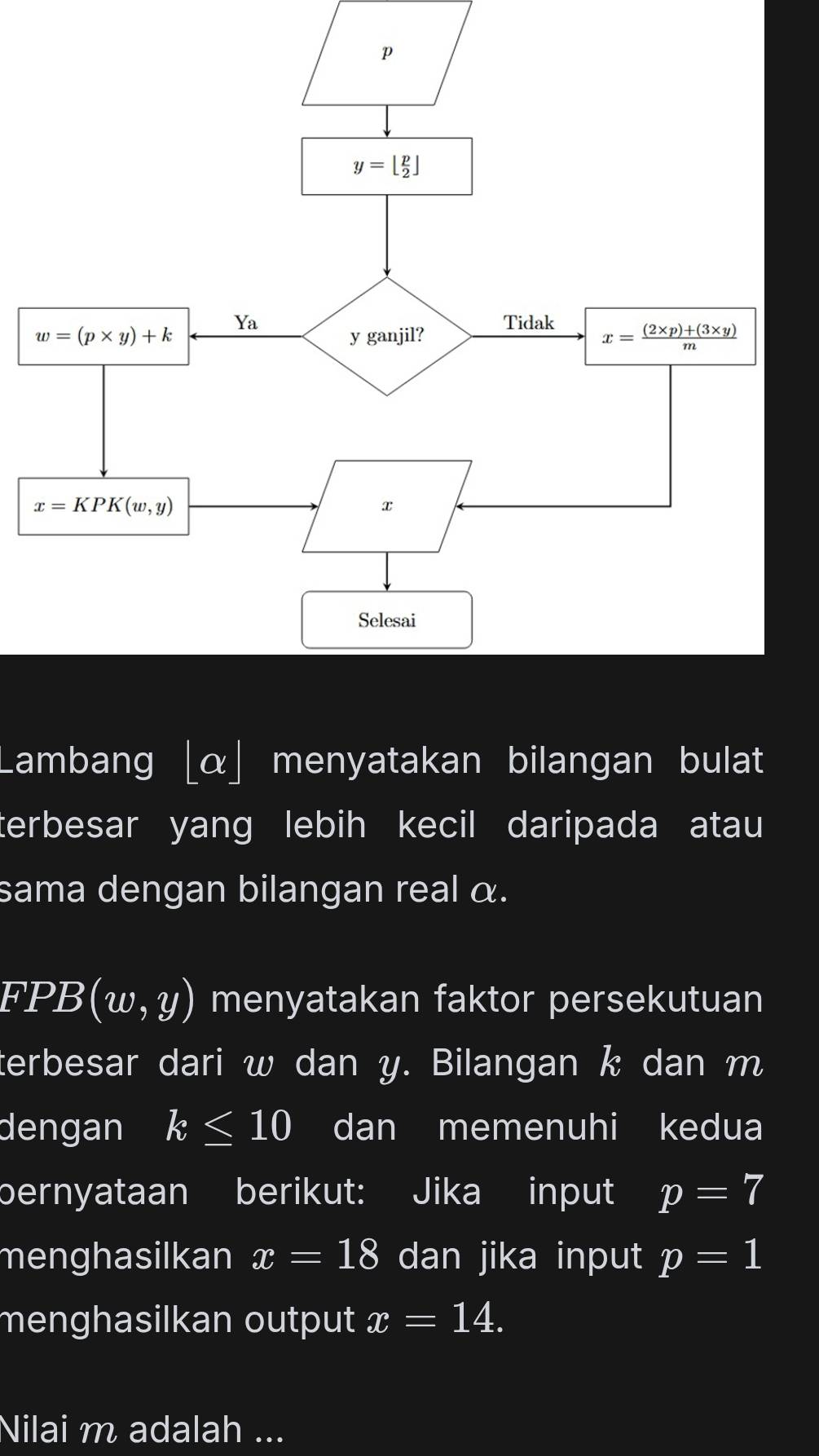 Lambang [α] menyatakan bilangan bulat
terbesar yang lebih kecil daripada atau
sama dengan bilangan real α.
FPB (w,y) menyatakan faktor persekutuan
terbesar dari w dan y. Bilangan k dan m
dengan k≤ 10 dan memenuhi kedua
bernyataan berikut: Jika input p=7
menghasilkan x=18 dan jika input p=1
menghasilkan output x=14.
Nilai m adalah ...