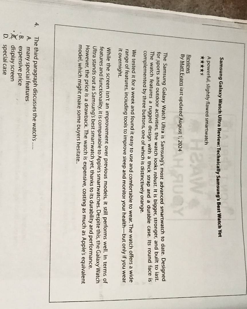 Samsung Galaxy Watch Ultra Review: Technically Samsung's Best Watch Yet
A powerful, slightly flawed smartwatch
x*x*xy
Reviews
By Matt Evans last updated August 1, 2024
The Samsung Galaxy Watch Ultra is Samsung's most advanced smartwatch to date. Designed
for sports and outdoor activities, the watch looks robust. It is bigger, stronger, and built to last.
The watch features a rugged design with a thick strap and a durable case. Its round face is
complemented by three buttons, one of which is distinctively orange.
We tested it for a week and found it easy to use and comfortable to wear. The watch offers a wide
range of features, inciuding tools to improve sleep and monitor your health—but only if you wear
it overnight.
While the screen isn't an improvement over previous modeis, it still performs well. In terms of
features and functionality, it is comparable to Appie's smartwatches. Despite this, the Galaxy Watch
Ultra stands out as Samsung's best smartwatch yet, thanks to its durability and performance.
However, the price is a drawback. The watch is expensive, costing as much as Apple's equivalent
model, which might make some buyers hesitate..
4. The third paragraph discusses the watch's …
A. many special features
B. expensive price
display screen
D. special case