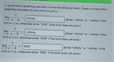 Use a graphing calculator to find the following limits. (There is a free online
graphing calculator at www.desmos.com.)
limlimits _xto 8^- 7/x-8 = Infinity (Enter "infinity'' or "-infinity" if the
limit is ±∞; otherwise enter "DNE" if the limit does not exist.)
limlimits _xto 8^- 7/x-8 = -infinity (Enter "infinity" or ''-infinity" if the
limit is ±∞; otherwise enter "DNE" if the limit does not exist.)
limlimits _xto 8 7/x-8 =DNE Enter "infinity" or "-infinity'' if the
limit is ±∞; otherwise enter "DNE" if the limit does not exist.)