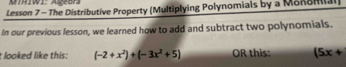 MTHIWI: Algebra 
Lesson 7 - The Distributive Property (Multiplying Polynomials by a Monomial) 
In our previous lesson, we learned how to add and subtract two polynomials. 
looked like this: (-2+x^2)+(-3x^2+5) OR this: (5x+