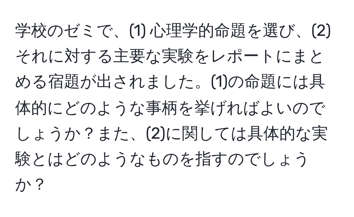 学校のゼミで、(1) 心理学的命題を選び、(2) それに対する主要な実験をレポートにまとめる宿題が出されました。(1)の命題には具体的にどのような事柄を挙げればよいのでしょうか？また、(2)に関しては具体的な実験とはどのようなものを指すのでしょうか？