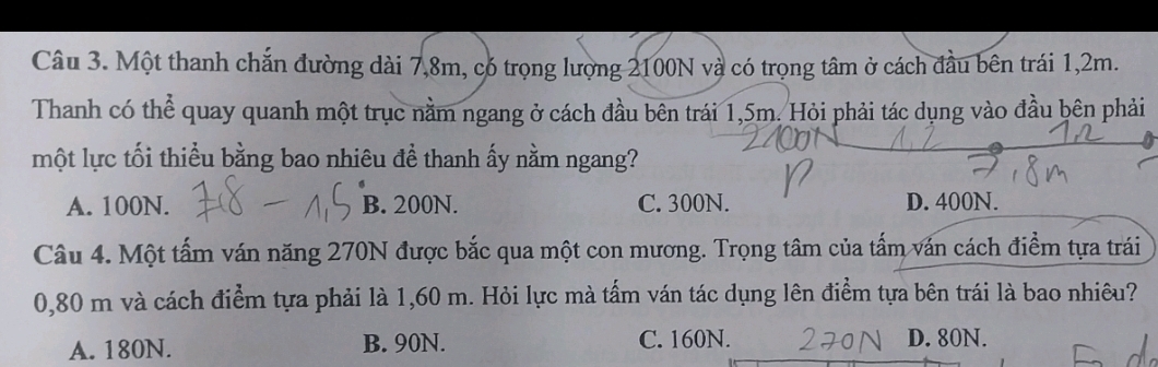 Một thanh chắn đường dài 7,8m, có trọng lượng 2100N và có trọng tâm ở cách đầu bên trái 1,2m.
Thanh có thể quay quanh một trục nằm ngang ở cách đầu bên trái 1,5m. Hỏi phải tác dụng vào đầu bên phải
một lực tối thiều bằng bao nhiêu đề thanh ấy nằm ngang?
A. 100N. B. 200N. C. 300N. D. 400N.
Câu 4. Một tấm ván năng 270N được bắc qua một con mương. Trọng tâm của tấm ván cách điểm tựa trái
0,80 m và cách điểm tựa phải là 1,60 m. Hỏi lực mà tấm ván tác dụng lên điểm tựa bên trái là bao nhiêu?
A. 180N. B. 90N. C. 160N. D. 80N.