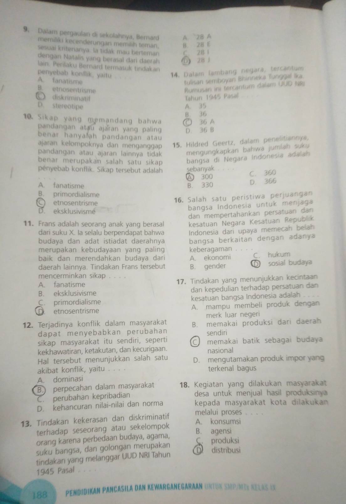 Dalam pergaulan di sekolahnya, Bernard A. 2B A
memiliki kecenderungan memilih teman, B. 28 E
sesuai kriterianya. la tidak mau berteman C. 2B 1
dengan Natalis yang berasal dari daerah D 28 J
lain. Perilaku Bernard termasuk tindakan
penyebab konflik, yaitu
14, Dalam lambang negara, tercantum
A. fanatisme
tulisan semboyan Bhinneka Tunggal lka.
B. etnosentrisme
Rumusan ini tercantum dalam UUD NR
○ diskriminatif Tahun 1945 Pasal
D. stereotipe A. 35
B. 36
10. Sikap yang memandang bahwa ○ 36 A
pandangan atau ajaran yang paling D. 36 B
benar hanyafah pandangan atau 
ajaran kelompoknya dan menganggap 15. Hildred Geertz, dalam penelitiannya.
pandangan atau ajaran lainnya tidak mengungkapkan bahwa jumlah suku 
benar merupakan salah satu sikap bangsa di Negara Indonesia adalah
penyebab konflik. Sikap tersebut adalah sebanyak . 、 .
A 300 C. 360
A. fanatisme B. 330
D. 366
B. primordialisme
C etnosentrisme
16. Salah satu peristiwa perjuangan
D. eksklusivisme
bangsa Indonesia untuk menjaga
dan mempertahankan persatuan dan
11. Frans adalah seorang anak yang berasal kesatuan Negara Kesatuan Republik
dari suku X. Ia selalu berpendapat bahwa  Indonesia dari upaya memecah belah
budaya dan adat istiadat daerahnya bangsa berkaitan dengan adanya
merupakan kebudayaan yang paling keberagaman
baik dan merendahkan budaya dari A. ekonomi C. hukum
daerah lainnya. Tindakan Frans tersebut B. gender D sosial budaya
mencerminkan sikap 。 。。。
A. fanatisme 17. Tindakan yang menunjukkan kecintaan
B. eksklusivisme dan kepedulian terhadap persatuan dan
C. primordialisme kesatuan bangsa Indonesia adalah
D. etnosentrisme A. mampu membeli produk dengan
merk luar negeri
12. Terjadinya konflik dalam masyarakat B. memakai produksi dari daerah
dapat menyebabkan perubahan
sendiri
sikap masyarakat itu sendiri, seperti C memakai batik sebagai budaya
kekhawatiran, ketakutan, dan kecurigaan. nasional
Hal tersebut menunjukkan salah satu D. mengutamakan produk impor yang
akibat konflik, yaitu . . . . terkenal bagus
A. dominasi
B. perpecahan dalam masyarakat 18. Kegiatan yang dilakukan masyarakat
C. perubahan kepribadian desa untuk menjual hasil produksiny
D. kehancuran nilai-nilai dan norma kepada masyarakat kota dilakukan 
melalui proses . . . .
13. Tindakan kekerasan dan diskriminatif
terhadap seseorang atau sekelompok
A. konsumsi
B. agensi
orang karena perbedaan budaya, agama, C. produksi
suku bangsa, dan golongan merupakan
D  distribusi
tindakan yang melanggar UUD NRI Tahun
1945 Pasal . . . .
188 PENDIDIKAN PANCASILA DAN KEWARGANEGARAAN UN= in SMP/mí½ relás iX