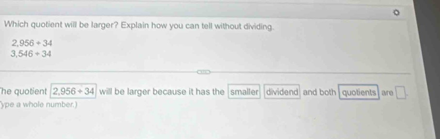 Which quotient will be larger? Explain how you can tell without dividing.
2,956+34
3,546/ 34
he quotient 2,956/ 34 will be larger because it has the smaller dividend and both quotients are □. 
ype a whole number.)