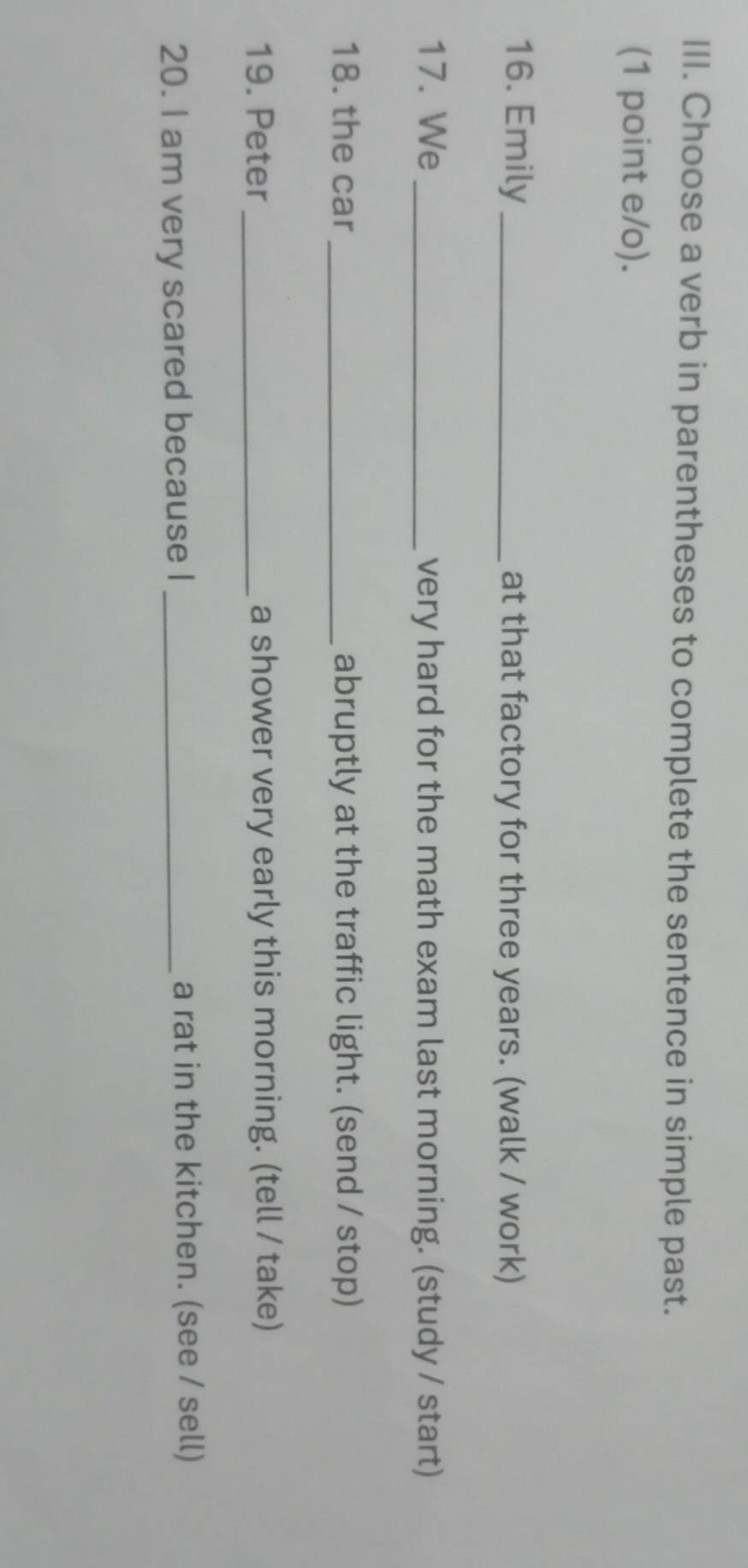 Choose a verb in parentheses to complete the sentence in simple past. 
(1 point e/o). 
16. Emily_ at that factory for three years. (walk / work) 
17. We _very hard for the math exam last morning. (study / start) 
18. the car _abruptly at the traffic light. (send / stop) 
19. Peter _a shower very early this morning. (tell / take) 
20. I am very scared because I _a rat in the kitchen. (see / sell)