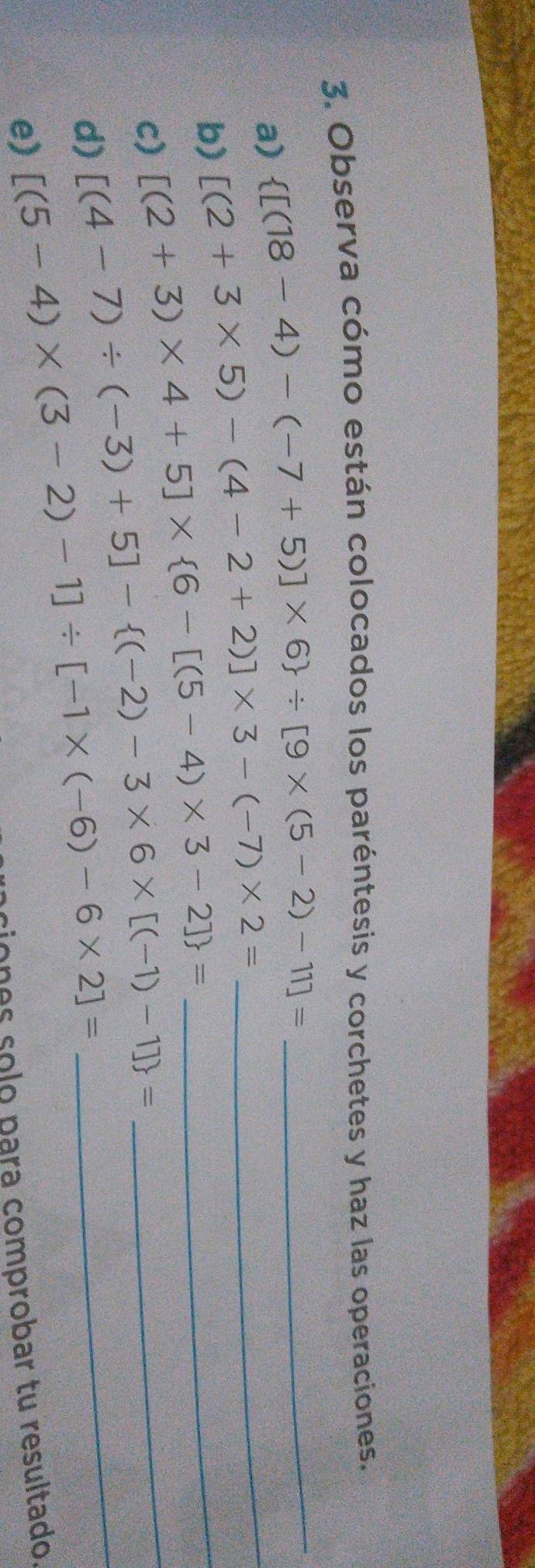 Observa cómo están colocados los paréntesis y corchetes y haz las operaciones. 
_  [(18-4)-(-7+5)]* 6 / [9* (5-2)-11]=
a) [(2+3* 5)-(4-2+2)]* 3-(-7)* 2= _ 
b) [(2+3)* 4+5]*  6-[(5-4)* 3-2] = _ 
c) 
d) [(4-7)/ (-3)+5]- (-2)-3* 6* [(-1)-1] = __ 
e) [(5-4)* (3-2)-1]/ [-1* (-6)-6* 2]=
ciones solo para comprobar tu resultado.