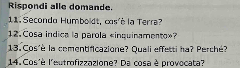 Rispondi alle domande. 
11. Secondo Humboldt, cos'è la Terra? 
12. Cosa indica la parola «inquinamento»? 
13. Cos'è la cementificazione? Quali effetti ha? Perché? 
14. Cos'è l'eutrofizzazione? Da cosa è provocata?