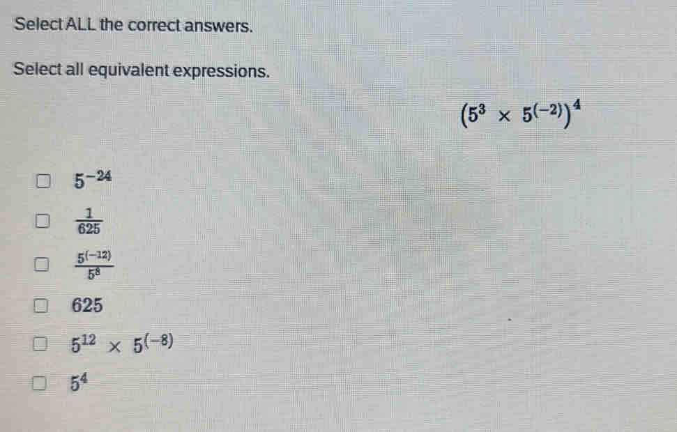 Select ALL the correct answers.
Select all equivalent expressions.
(5^3* 5^((-2)))^4
5^(-24)
 1/625 
 (5^((-12)))/5^8 
625
5^(12)* 5^((-8))
5^4