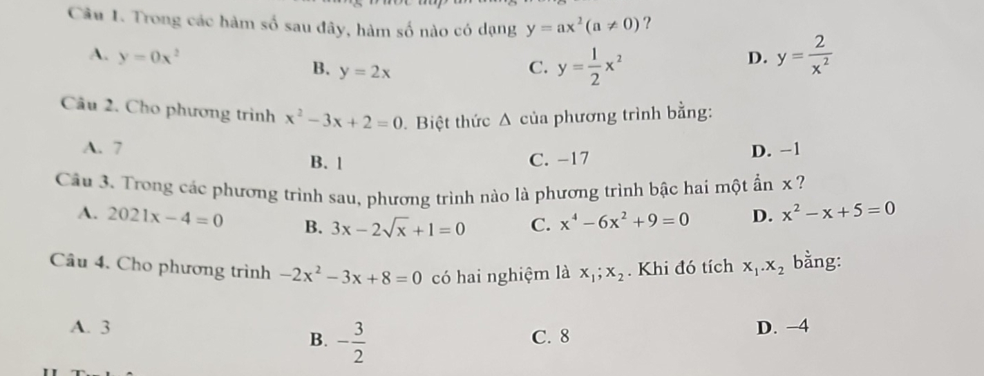 Trong các hàm số sau đây, hàm số nào có dạng y=ax^2(a!= 0) ?
A. y=0x^2 D. y= 2/x^2 
B. y=2x
C. y= 1/2 x^2
Câu 2. Cho phương trình x^2-3x+2=0. Biệt thức △ của phương trình bằng:
A. 7 B. 1
C. -17 D. −1
Câu 3. Trong các phương trình sau, phương trình nào là phương trình bậc hai một ẩn x ?
A. 2021x-4=0 D. x^2-x+5=0
B. 3x-2sqrt(x)+1=0 C. x^4-6x^2+9=0
Câu 4. Cho phương trình -2x^2-3x+8=0 có hai nghiệm là x_1; x_2. Khi đó tích x_1.x_2 bằng:
A. 3 D. −4
B. - 3/2  C. 8