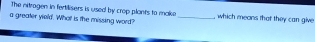 The nitragen in fertilisers is used by crop plants to make 
a greater yiold. What is the missing word? _, which means that they can give