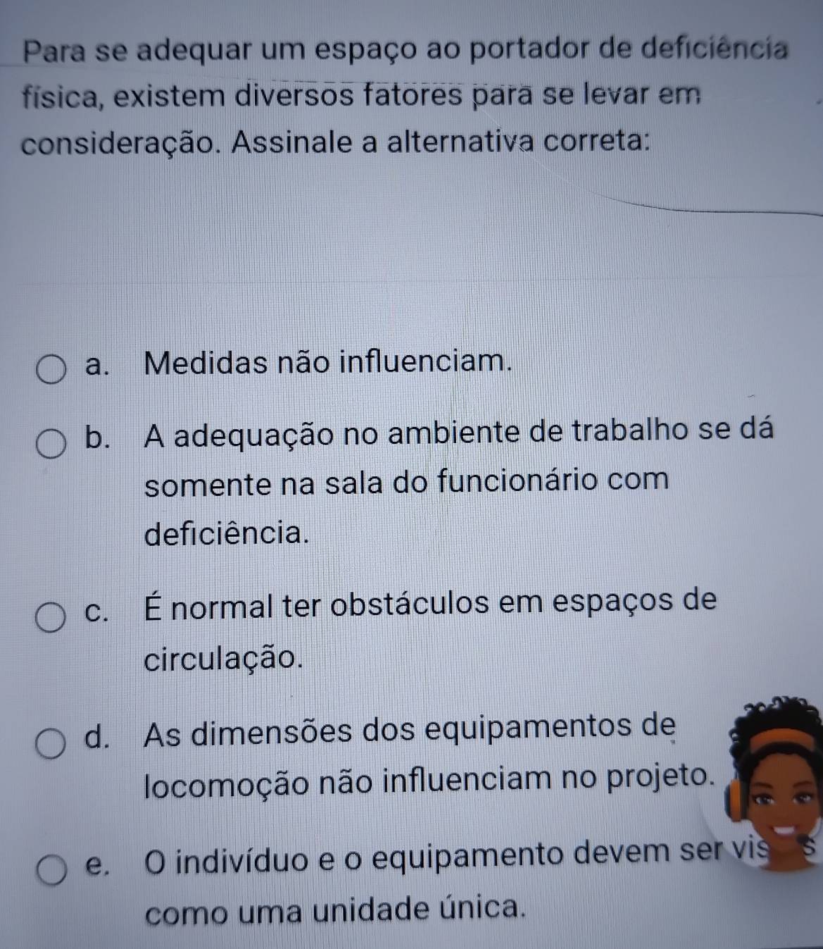 Para se adequar um espaço ao portador de deficiência
física, existem diversos fatores para se levar em
consideração. Assinale a alternativa correta:
a. Medidas não influenciam.
b. A adequação no ambiente de trabalho se dá
somente na sala do funcionário com
deficiência.
c. É normal ter obstáculos em espaços de
circulação.
d. As dimensões dos equipamentos de
locomoção não influenciam no projeto.
e. O indivíduo e o equipamento devem ser vis
como uma unidade única.