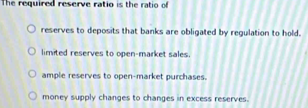 The required reserve ratio is the ratio of
reserves to deposits that banks are obligated by regulation to hold.
limited reserves to open-market sales.
ample reserves to open-market purchases.
money supply changes to changes in excess reserves.