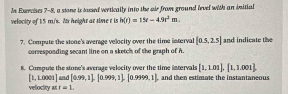 In Exercises 7-8, a stone is tossed vertically into the air from ground level with an initial 
velocity of 15 m/s. Its height at time t is h(t)=15t-4.9t^2m. 
7. Compute the stone's average velocity over the time interval [0.5,2.5] and indicate the 
corresponding secant line on a sketch of the graph of h. 
8. Compute the stone's average velocity over the time intervals [1,1.01], [1,1.001],
[1,1.0001] and [0.99,1], [0.999,1], [0.9999,1] , and then estimate the instantaneous 
velocity at t=1.