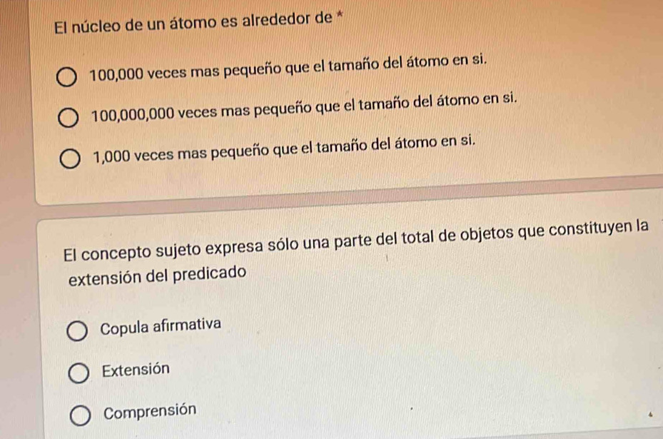 El núcleo de un átomo es alrededor de *
100,000 veces mas pequeño que el tamaño del átomo en si.
100,000,000 veces mas pequeño que el tamaño del átomo en si.
1,000 veces mas pequeño que el tamaño del átomo en si.
El concepto sujeto expresa sólo una parte del total de objetos que constituyen la
extensión del predicado
Copula afirmativa
Extensión
Comprensión