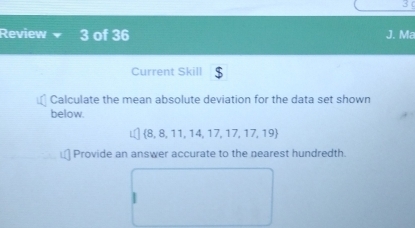 Review 3 of 36 J. Ma 
Current Skill $ 
Calculate the mean absolute deviation for the data set shown 
below.
8, 8, 11, 14, 17 17.17.19
Provide an answer accurate to the nearest hundredth.