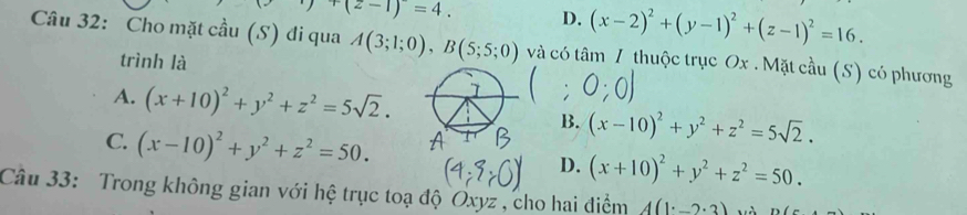 y+(z-1)=4. D. (x-2)^2+(y-1)^2+(z-1)^2=16. 
Câu 32: Cho mặt cầu (S) đi qua A(3;1;0), B(5;5;0) và có tâm / thuộc trục Ox. Mặt cầu (S) có phương
trình là
A. (x+10)^2+y^2+z^2=5sqrt(2).
B. (x-10)^2+y^2+z^2=5sqrt(2).
C. (x-10)^2+y^2+z^2=50.
D. (x+10)^2+y^2+z^2=50. 
Câu 33: Trong không gian với hệ trục toạ độ Oxyz , cho hai điểm A(1^.-2^.3)