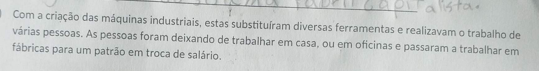 Com a criação das máquinas industriais, estas substituíram diversas ferramentas e realizavam o trabalho de 
várias pessoas. As pessoas foram deixando de trabalhar em casa, ou em oficinas e passaram a trabalhar em 
fábricas para um patrão em troca de salário.