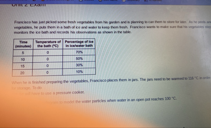 On Z Cxam
Francisco has just picked some fresh vegetables from his garden and is planning to can them to store for later. As he peels and
vegetables, he puts them in a bath of ice and water to keep them fresh. Francisco wants to make sure that his vegetables stay
monitors the ice bath and records his observations as shown in the table.
When he is finished preparing the vegetables, Francisco places them in jars. The jars need to be warmed to 116°C in order
for storage. To do
_ will have to use a pressure cooker.
ram to model the water particles when water in an open pot reaches 100°C.