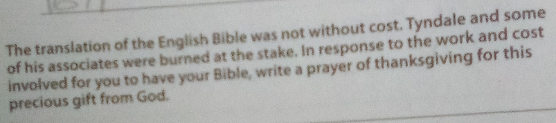 The translation of the English Bible was not without cost. Tyndale and some 
of his associates were burned at the stake. In response to the work and cost 
involved for you to have your Bible, write a prayer of thanksgiving for this 
precious gift from God.