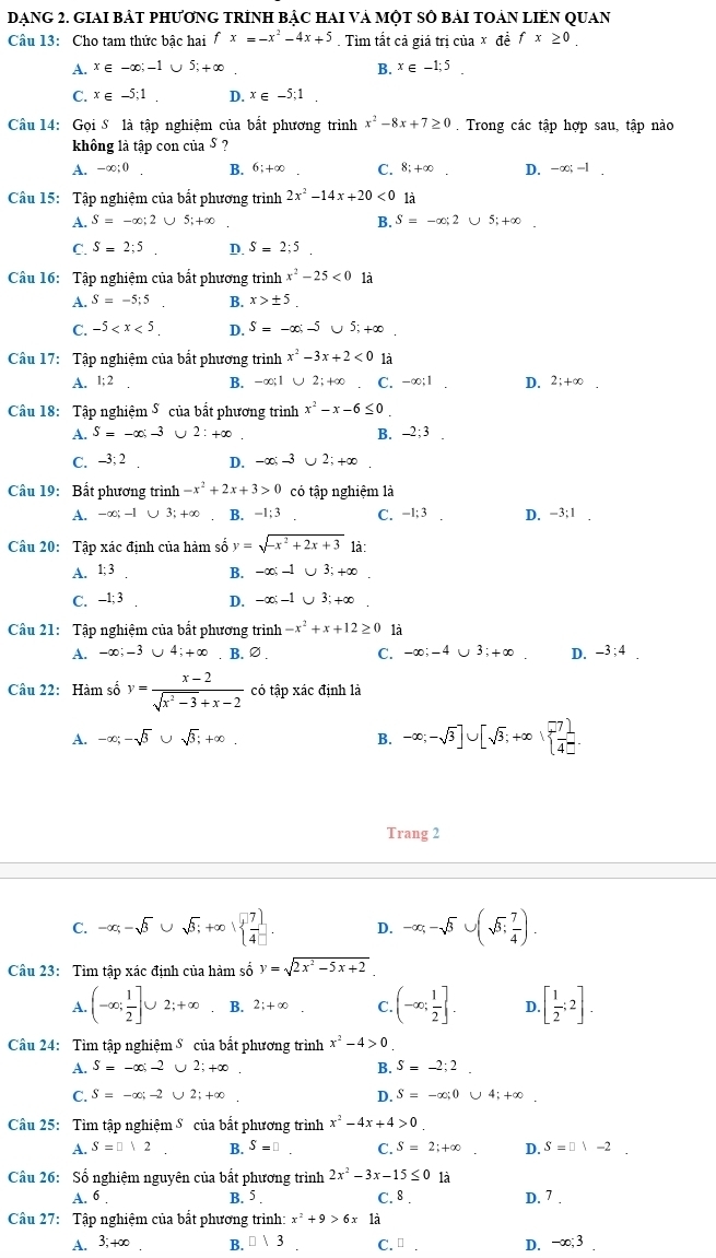 DẠNG 2. GIAI BẢT PHƯƠNG TRÍNH BẠC HAI VÀ MộT SÔ BÁI TOẢN LIEN QUAN
Câu 13: Cho tam thức bậc hai fx=-x^2-4x+5. Tìm tất cả giá trị của x đề fx≥ 0
A. x∈ -∈fty ;-1∪ 5;+∈fty B. x∈ -1;5.
C. x∈ -5;1. D. x∈ -5;1 □
Câu 14: Gọi S là tập nghiệm của bắt phương trình x^2-8x+7≥ 0. Trong các tập hợp sau, tập nào
không là tập con của § ?
A. -a ○; 0 B. 6;+∞ C. 8;+∞ D. -∈fty ;-1.
Câu 15: Tập nghiệm của bất phương trình 2x^2-14x+20<0</tex> là
A. S=-∈fty ;2∪ 5;+∈fty B. S=-∈fty ;2∪ 5;+∈fty .
C. S=2;5 D. S=2;5
Câu 16: Tập nghiệm của bắt phương trình x^2-25<0</tex> là
A. S=-5;5 B. x>± 5
C. -5 D. S=-∈fty ;-5 ∪ 5;+∈fty
Câu 17: Tập nghiệm của bắt phương trình x^2-3x+2<0</tex> là
A. 1:2 B. -∈fty ;1∪ 2;+∈fty C. -∈fty ;1 D. 2;+∈fty
Câu 18: Tập nghiệm 5 của bất phương trình x^2-x-6≤ 0
A. S=-∈fty ;-3 2:+∈fty B. -2:3
C. -3:2 D. -∈fty ;-3 2;+∈fty
Câu 19: Bất phương trình -x^2+2x+3>0 có tập nghiệm là
A. -∈fty ;-1 ∪ 3;+∈fty B. -1:3 C. -1; 3 D. -3:1
Câu 20: Tập xác định của hàm số y=sqrt(-x^2+2x+3) là:
A. 1;3 B. -∈fty ;-1∪ 3;+∈fty
C. -1; 3 D. -∈fty ;-1∪ 3;+∈fty
Câu 21: Tập nghiệm của bắt phương trình -x^2+x+12≥ 0 là
A. -∈fty ;-3∪ 4;+∈fty. B. ∅. C. -∈fty ;-4∪ 3;+∈fty D. -3;4
Câu 22: Hàm số y= (x-2)/sqrt(x^2-3)+x-2  có tập xác định là
A. -∈fty ;-sqrt(3)∪ sqrt(3);+∈fty . B. -∈fty ;-sqrt(3)]∪ [sqrt(3);+∈fty ,  (-7)/4 ].
Trang 2
C. -alpha -sqrt(beta )∪ sqrt(beta );+∈fty · ∈fty   7/4 ]. D. -alpha ;-sqrt(3)∪ (sqrt(3); 7/4 ).
Câu 23: Tìm tập xác định của hàm số y=sqrt(2x^2-5x+2).
A. (-∈fty ; 1/2 ]∪ 2;+∈fty B. 2;+∈fty C. (-∈fty ; 1/2 ]. D. [ 1/2 ;2].
Câu 24: Tìm tập nghiệm S của bắt phương trình x^2-4>0
A. S=-∈fty ;-2 U 2;+∈fty . B. S=-2;2.
C. S=-∈fty ;-2 ∪ 2;+∈fty D. S=-∈fty ,0∪ 4;+∈fty .
Câu 25: Tìm tập nghiệm S của bắt phương trình x^2-4x+4>0.
A. S=□ vee 2 B. S=□ C. S=2;+∈fty D. S=□ 1-2.
Câu 26: Số nghiệm nguyên của bắt phương trình 2x^2-3x-15≤ 0 là
A. 6 B. 5 C. 8 . D. 7
Cầu 27: Tập nghiệm của bắt phương trình: x^2+9>6x1dot a
A. 3,+∈fty B. □ 13 C. □ . D. -∈fty ;3