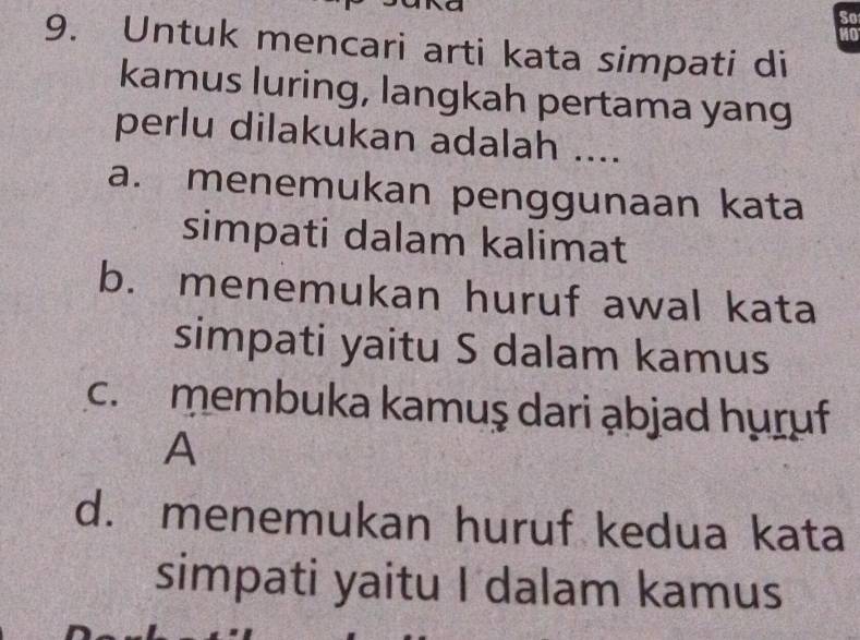 Untuk mencari arti kata simpati di
kamus luring, langkah pertama yang
perlu dilakukan adalah ....
a. menemukan penggunaan kata
simpati dalam kalimat
b. menemukan huruf awal kata
simpati yaitu S dalam kamus
c. membuka kamuş dari ąbjad huruf
A
d. menemukan huruf kedua kata
simpati yaitu I dalam kamus