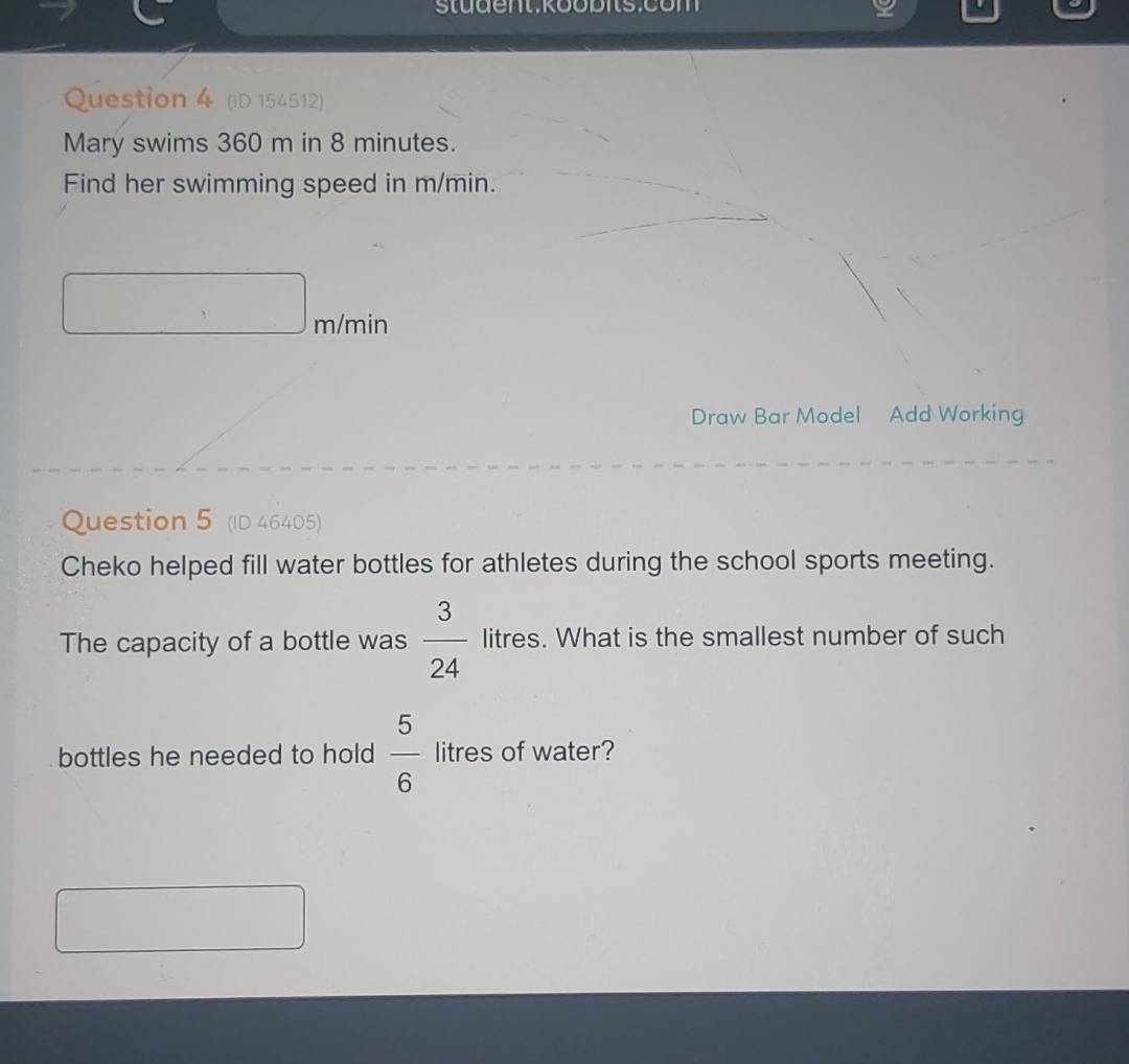 Student koobitsicom 
Question 4 (ID 154512) 
Mary swims 360 m in 8 minutes. 
Find her swimming speed in m/min.
m/min
Draw Bar Model Add Working 
Question 5 (ID 46405) 
Cheko helped fill water bottles for athletes during the school sports meeting. 
The capacity of a bottle was  3/24  litres. What is the smallest number of such 
bottles he needed to hold  5/6  litres of water?