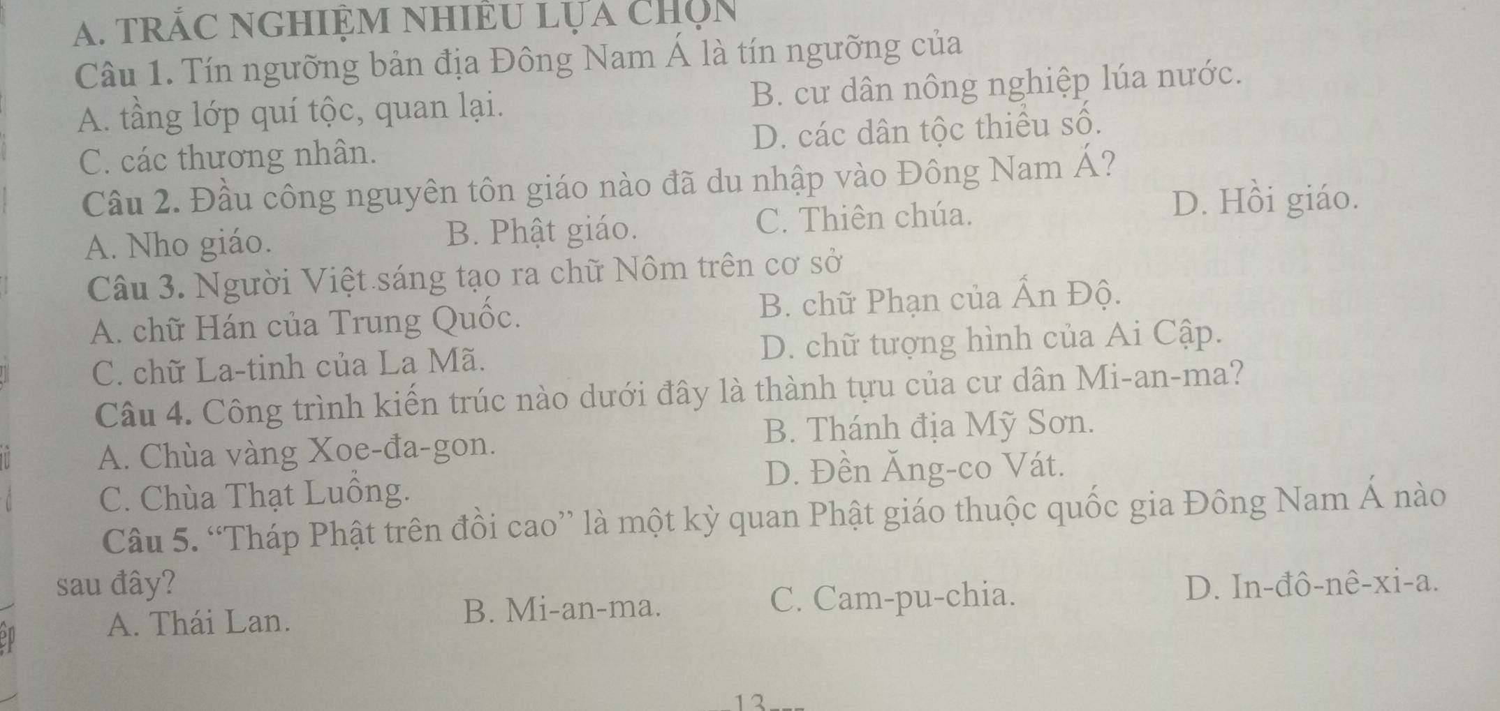 trắC nGHiệm nhiÊu lựa chọn
Câu 1. Tín ngưỡng bản địa Đông Nam Á là tín ngưỡng của
A. tầng lớp quí tộc, quan lại. B. cư dân nông nghiệp lúa nước.
C. các thương nhân. D. các dân tộc thiếu số.
Cầu 2. Đầu công nguyên tôn giáo nào đã du nhập vào Đông Nam Á?
A. Nho giáo. B. Phật giáo. C. Thiên chúa.
D. Hồi giáo.
Câu 3. Người Việt sáng tạo ra chữ Nôm trên cơ sở
A. chữ Hán của Trung Quốc. B. chữ Phạn của Ấn Độ.
C. chữ La-tinh của La Mã. D. chữ tượng hình của Ai Cập.
Câu 4. Công trình kiến trúc nào dưới đây là thành tựu của cư dân Mi-an-ma?
B. Thánh địa Mỹ Sơn.
A. Chùa vàng Xoe-đa-gon.
D. Đền Ăng-co Vát.
C. Chùa Thạt Luồng.
Câu 5. “Tháp Phật trên đồi cao” là một kỳ quan Phật giáo thuộc quốc gia Đông Nam Á nào
sau đây? D. In-đô-nê-xi-a.
A. Thái Lan. B. Mi-an-ma.
C. Cam-pu-chia.
12