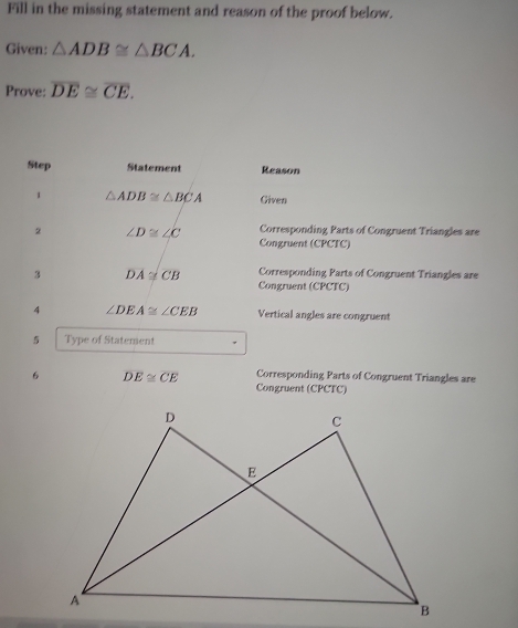 Fill in the missing statement and reason of the proof below. 
Given: △ ADB≌ △ BCA. 
Prove: overline DE≌ overline CE. 
Step Statement Reason 
1 △ ADB≌ △ BCA Given 
2 ∠ D≌ ∠ C Corresponding Parts of Congruent Triangles are 
Congruent (CPCTC) 
3 DA≌ CB Corresponding Parts of Congruent Triangles are 
Congruent (CPCTC) 
4 ∠ DEA≌ ∠ CEB Vertical angles are congruent 
5 Type of Statement 
6 DE≌ CE Corresponding Parts of Congruent Triangles are 
Congruent (CPCTC)