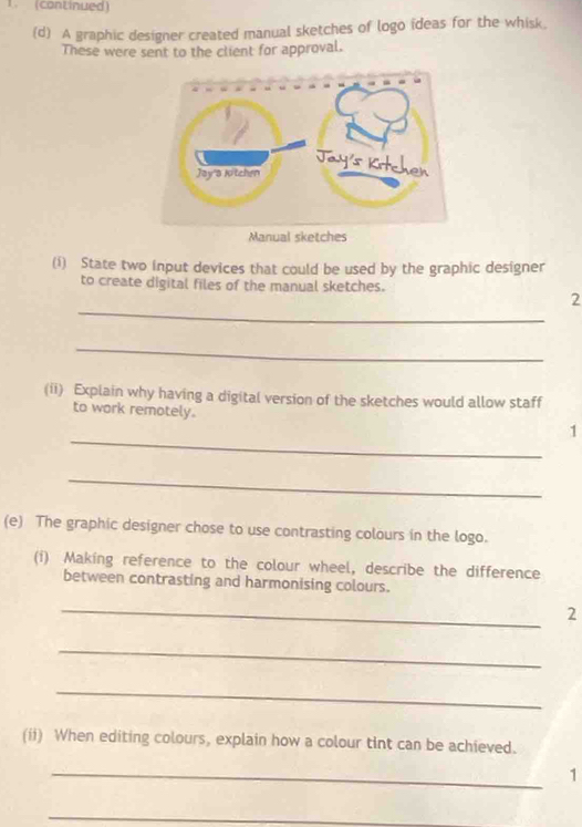 (continued) 
(d) A graphic designer created manual sketches of logo ideas for the whisk. 
These were sent to the client for approval. 
(i) State two input devices that could be used by the graphic designer 
to create digital files of the manual sketches. 
_ 
2 
_ 
(ii) Explain why having a digital version of the sketches would allow staff 
_ 
to work remotely. 1 
_ 
(e) The graphic designer chose to use contrasting colours in the logo. 
(i) Making reference to the colour wheel, describe the difference 
between contrasting and harmonising colours. 
_ 
2 
_ 
_ 
(ii) When editing colours, explain how a colour tint can be achieved. 
_ 
1 
_