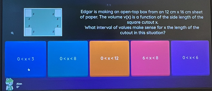 Edgar is making an open-top box from an 12cm* 16cm sheet
of paper. The volume v(x) is a function of the side length of the
square cutout x.
What interval of values make sense for x the length of the
a cutout in this situation?
0 0 0 6 0
Alan