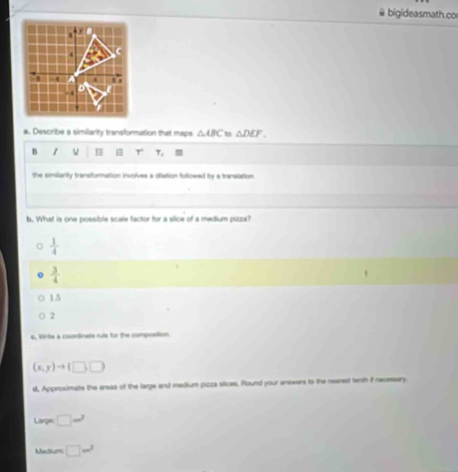 bigideasmath.co
a. Describe a similarity transformation that maps △ ABC △ DEF. 
B 1
7 T^ T_2
the simianty transformation invskes a diation followed by a translation.
b. What is one possible scale tactor for a stice of a medium pizza?
 1/4 
o  3/4 
1.5
2
e. White a coordnats rule for the compostism.
(x,y)to (□ ,□ )
d, Approximate the areas of the large and madium pizza siices. Round your amswers to the neanest fenth if necessary
Large □ w^2
Mhecium □ m^2