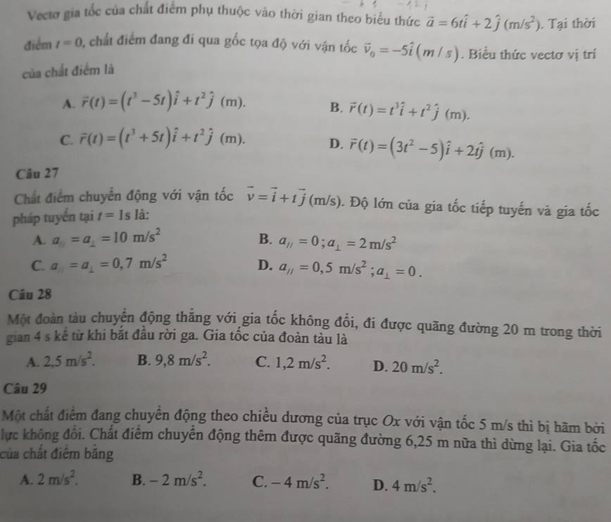 Vectơ gia tốc của chất điểm phụ thuộc vào thời gian theo biểu thức vector a=6that i+2hat j(m/s^2). Tại thời
điểm t=0 , chất điểm đang đi qua gốc tọa độ với vận tốc vector v_0=-5hat i(m/s). Biểu thức vectơ vị trí
của chất điểm là
A. vector r(t)=(t^3-5t)hat i+t^2hat j(m).
B. vector r(t)=t^3hat i+t^2hat j(m).
C. overline r(t)=(t^3+5t)hat i+t^2hat j(m).
D. vector r(t)=(3t^2-5)hat i+2that j(m).
Câu 27
Chất điểm chuyển động với vận tốc vector v=vector i+tvector j (m/s). Độ lớn của gia tốc tiếp tuyến và gia tốc
pháp tuyến tại t=1s là:
A. a_1=10m/s=10m/s^2 B. a_11=0;a_1=2m/s^2
C. a_1=a_1=0,7m/s^2 D. a_//=0,5m/s^2;a_1=0.
Câu 28
Một đoàn tàu chuyển động thẳng với gia tốc không đổi, đi được quãng đường 20 m trong thời
gian 4 s kế từ khi bắt đầu rời ga. Gia tốc của đoàn tàu là
A. 2,5m/s^2. B. 9,8m/s^2. C. 1,2m/s^2. D. 20m/s^2.
Câu 29
Một chất điểm đang chuyển động theo chiều dương của trục Ox với vận tốc 5 m/s thì bị hãm bởi
lực không đổi. Chất điểm chuyển động thêm được quãng đường 6,25 m nữa thì dừng lại. Gia tốc
của chất điểm băng
A. 2m/s^2. B. -2m/s^2. C. -4m/s^2. D. 4m/s^2.