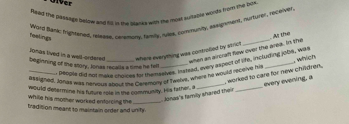 Giver 
Read the passage below and fill in the blanks with the most suitable words from the box. 
Word Bank: frightened, release, ceremony, family, rules, community, assignment, nurturer, receiver, 
feelings 
Jonas lived in a well-ordered 
where everything was controlled by strict _. At the 
when an aircraft flew over the area. In the 
, which 
, people did not make choices for themselves. Instead, every aspect of life, including jobs, was 
beginning of the story, Jonas recalls a time he felt_ 
, worked to care for new children. 
_assigned. Jonas was nervous about the Ceremony of Twelve, where he would receive his 
would determine his future role in the community. His father, a 
while his mother worked enforcing the_ 
. Jonas’s family shared their _every evening, a 
tradition meant to maintain order and unity.