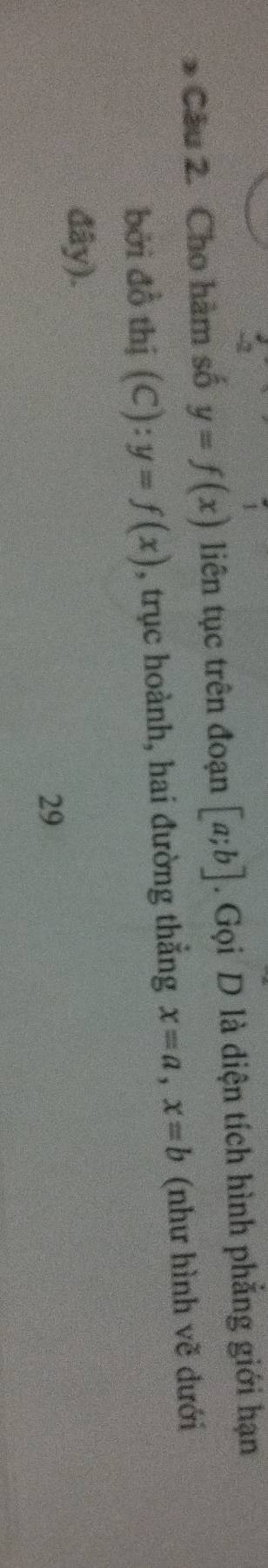 Cho hàm số y=f(x) liên tục trên đoạn [a;b]. Gọi D là diện tích hình phẳng giới hạn 
bởi đồ thị (C):y=f(x) , trục hoành, hai đường thẳng x=a, x=b (như hình vẽ dưới 
đây). 
29