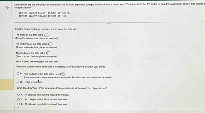 Listed bellow are the annual tuition amounts of the 10 most expensive colleges in a country for a recent year. What does this "Top 10° list tell us about the population of all of that country's
college tuitions?
$52,498 $52,830 $50,771 $53,203 $51,422 □
$50,685 $52,397 $52,202 $50,685 $51,489
Find the mean, midrange, median, and mode of the data set
The mean of the data set is $□
(Round to two decimal places as needed.)
The midrange of the data set is $□
(Round to two decimal places as needed )
The median of the data set is $□. 
(Round to two decimal places as needed.)
What is (are) the mode(s) of the data set?
Select the correct choice below and, if necessary, fill in the answer box within your choice.
A. The mode(s) of the data set is (are) $
(Use a comma to separate answers as needed. Round to two decimal places as needed.)
B. There is no mode
What does this "Top 10° list tell us about the population of all the country's college tuitions?
A. All colleges have tuitions around the median.
B. All colleges have tuitions around the mode.
C. All colleges have tuitions around the mean.