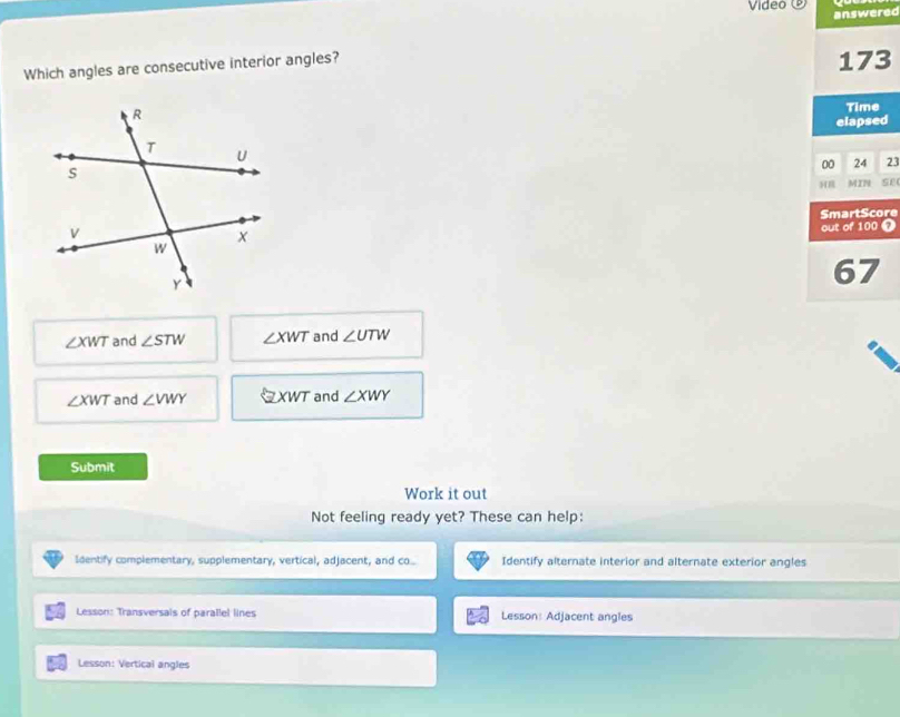 Video ⑨ answered
Which angles are consecutive interior angles?
173
Time
elapsed
00 24 23
MIN se
SmartScore
out of 100
67
∠ XWT and ∠ STW ∠ XWT and ∠ UTW
∠ XWT and ∠ VWY XWT and ∠ XWY
Submit
Work it out
Not feeling ready yet? These can help:
Identify complementary, supplementary, vertical, adjacent, and co... Identify alternate interior and alternate exterior angles
Lesson: Transversals of parallel lines Lesson: Adjacent angles
Lesson: Vertical angles