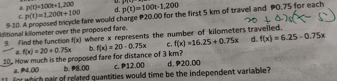 a. p(t)=100t+1,200 p(t)=100t-1,200 p(c)
C. p(t)=1,200t+100
d.
9-10. A proposed tricycle fare would charge 20.00 for the first 5 km of travel and 0.75 for each
iditional kilometer over the proposed fare.
9. Find the function f(x) where x represents the number of kilometers travelled.
a. f(x)=20+0.75x b. f(x)=20-0.75x C. f(x)=16.25+0.75x d. f(x)=6.25-0.75x
10. How much is the proposed fare for distance of 3 km?
a. P4.00 b. 8.00 c. 12.00 d. 20.00
11 For which pair of related quantities would time be the independent variable?