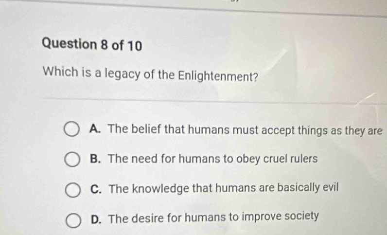 Which is a legacy of the Enlightenment?
A. The belief that humans must accept things as they are
B. The need for humans to obey cruel rulers
C. The knowledge that humans are basically evil
D. The desire for humans to improve society