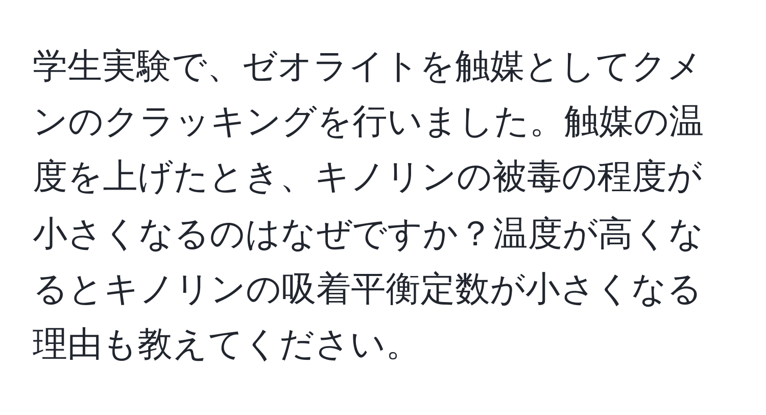 学生実験で、ゼオライトを触媒としてクメンのクラッキングを行いました。触媒の温度を上げたとき、キノリンの被毒の程度が小さくなるのはなぜですか？温度が高くなるとキノリンの吸着平衡定数が小さくなる理由も教えてください。