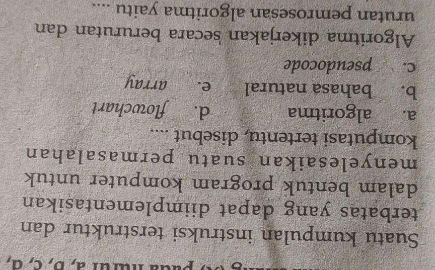 nurur a, b, c, α,
Suatu kumpulan instruksi terstruktur dan
terbatas yang dapat diimplementasikan
dalam bentuk program komputer untuk
menyelesaikan suatu permasalahan
komputasi tertentu, disebut ....
a. algoritma d. flowchart
b. bahasa natural e. array
c. pseudocode
Algoritma dikerjakan secara berurutan dan
urutan pemrosesan algoritma yaitu ....