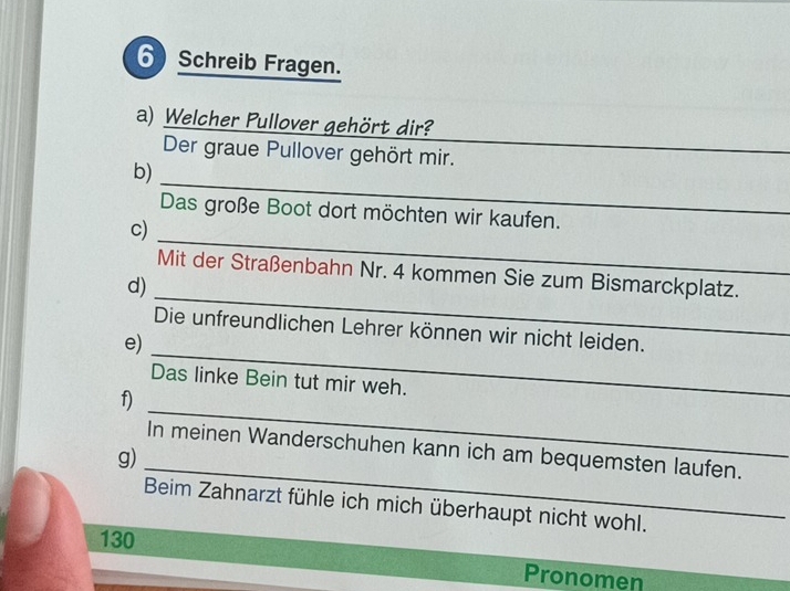 Schreib Fragen. 
a) Welcher Pullover gehört dir? 
Der graue Pullover gehört mir. 
_ 
_ 
b) 
_ 
Das große Boot dort möchten wir kaufen. 
c) 
_ 
Mit der Straßenbahn Nr. 4 kommen Sie zum Bismarckplatz. 
d) 
_ 
Die unfreundlichen Lehrer können wir nicht leiden. 
e) 
Das linke Bein tut mir weh. 
_ 
f) 
_ 
In meinen Wanderschuhen kann ich am bequemsten laufen. 
g) 
Beim Zahnarzt fühle ich mich überhaupt nicht wohl.
130 Pronomen