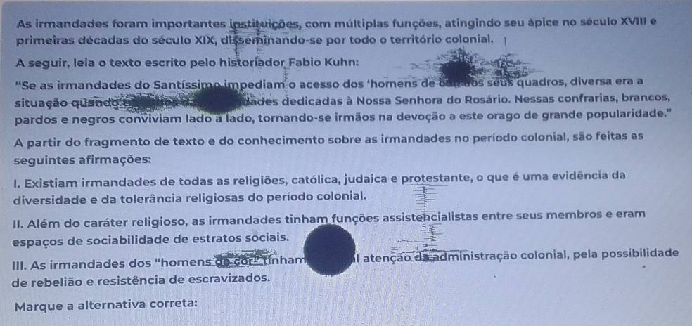 As irmandades foram importantes instituições, com múltiplas funções, atingindo seu ápice no século XVIII e
primeiras décadas do século XIX, disseminando-se por todo o território colonial.
A seguir, leia o texto escrito pelo historíador Fabio Kuhn:
'Se as irmandades do Santíssimo impediam o acesso dos ‘homens de com dos seus quadros, diversa era a
situação quando dades dedicadas à Nossa Senhora do Rosário. Nessas confrarias, brancos,
pardos e negros conviviam lado a lado, tornando-se irmãos na devoção a este orago de grande popularidade.'
A partir do fragmento de texto e do conhecimento sobre as irmandades no período colonial, são feitas as
seguintes afirmações:
I. Existiam irmandades de todas as religiões, católica, judaica e protestante, o que é uma evidência da
diversidade e da tolerância religiosas do período colonial.
II. Além do caráter religioso, as irmandades tinham funções assistencialistas entre seus membros e eram
espaços de sociabilidade de estratos sociais.
III. As irmandades dos “homens do cor” tinham al atenção da administração colonial, pela possibilidade
de rebelião e resistência de escravizados.
Marque a alternativa correta: