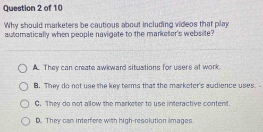 Why should marketers be cautious about including videos that play
automatically when people navigate to the marketer's website?
A. They can create awkward situations for users at work.
B. They do not use the key terms that the marketer's audience uses.
C. They do not allow the marketer to use interactive content.
D. They can interfere with high-resolution images.