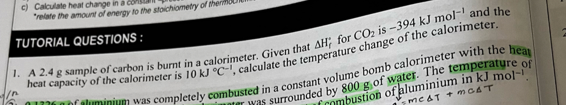 Calculate heat change in a constant 
*relate the amount of energy to the stoichiometry of thermoche 
TUTORIAL QUESTIONS : 
1. A 2.4 g sample of carbon is burnt in a calorimeter. Given that △ H_f^((circ) for CO_2) is -394kJmol^(-1) and the 
heat capacity of the calorimeter is 10kJ°C^(-1) , calculate the temperature change of the calorimeter.
0 1326 a of aluminium was comple 
usted in a constant volume bomb calorimeter with the hear 
was surrounded by 800 g of water. The temperature of 
combustion of aluminium in kJmol^(-1).