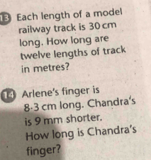 Each length of a model 
railway track is 30cm
long. How long are 
twelve lengths of track 
in metres? 
4 Arlene's finger is
8-3 cm long. Chandra's 
is 9 mm shorter. 
How long is Chandra's 
finger?