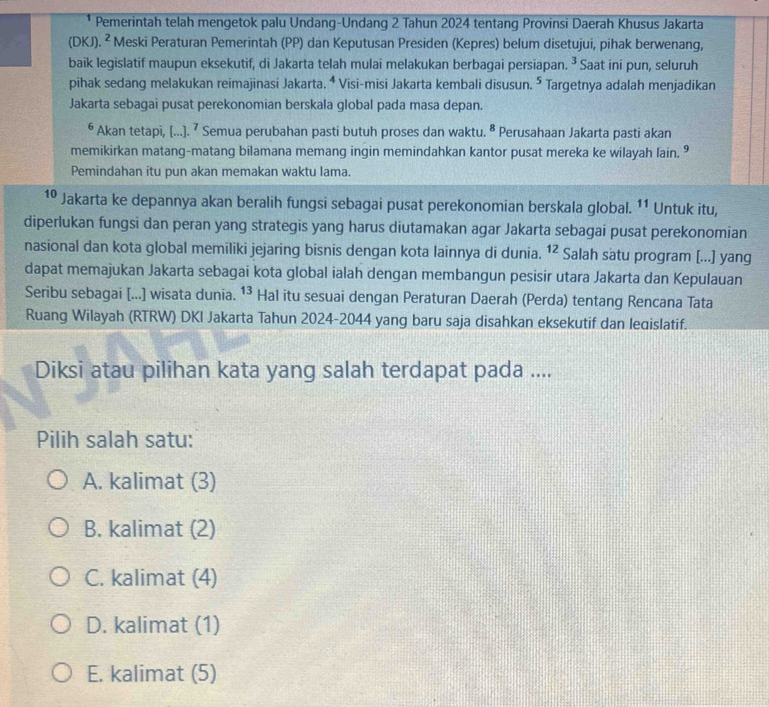 Pemerintah telah mengetok palu Undang-Undang 2 Tahun 2024 tentang Provinsi Daerah Khusus Jakarta
(DKJ). ^2 * Meski Peraturan Pemerintah (PP) dan Keputusan Presiden (Kepres) belum disetujui, pihak berwenang,
baik legislatif maupun eksekutif, di Jakarta telah mulai melakukan berbagai persiapan. ^3 Saat ini pun, seluruh
pihak sedang melakukan reimajinasi Jakarta. ⁴ Visi-misi Jakarta kembali disusun. ⁵ Targetnya adalah menjadikan
Jakarta sebagai pusat perekonomian berskala global pada masa depan.
6 Akan tetapi, [...].^7 Semua perubahan pasti butuh proses dan waktu. ª Perusahaan Jakarta pasti akan
memikirkan matang-matang bilamana memang ingin memindahkan kantor pusat mereka ke wilayah lain. 9
Pemindahan itu pun akan memakan waktu lama.
1º Jakarta ke depannya akan beralih fungsi sebagai pusat perekonomian berskala global. 11 Untuk itu,
diperlukan fungsi dan peran yang strategis yang harus diutamakan agar Jakarta sebagai pusat perekonomian
nasional dan kota global memiliki jejaring bisnis dengan kota lainnya di dunia. 12 Salah satu program [...] yang
dapat memajukan Jakarta sebagai kota global ialah dengan membangun pesisir utara Jakarta dan Kepulauan
Seribu sebagai [...] wisata dunia. 13. Hal itu sesuai dengan Peraturan Daerah (Perda) tentang Rencana Tata
Ruang Wilayah (RTRW) DKI Jakarta Tahun 2024-2044 yang baru saja disahkan eksekutif dan leqislatif.
Diksi atau pilihan kata yang salah terdapat pada ....
Pilih salah satu:
A. kalimat (3)
B. kalimat (2)
C. kalimat (4)
D. kalimat (1)
E. kalimat (5)