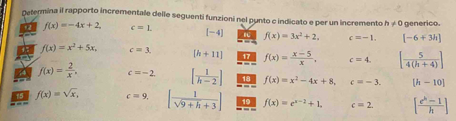 Determina il rapporto incrementale delle seguenti funzioni nel punto c indicato e per un incremento h!= 0 generico. 
12 f(x)=-4x+2, c=1. [-4] IC f(x)=3x^2+2, c=-1. [-6+3h]
15 f(x)=x^2+5x, c=3. [h+11] 17 f(x)= (x-5)/x , c=4. [ 5/4(h+4) ]
44 f(x)= 2/x , c=-2. [ 1/h-2 ] 18 f(x)=x^2-4x+8, c=-3. [h-10]
15 f(x)=sqrt(x), c=9. [ 1/sqrt(9+h)+3 ] 19 f(x)=e^(x-2)+1, c=2. [ (e^h-1)/h ]