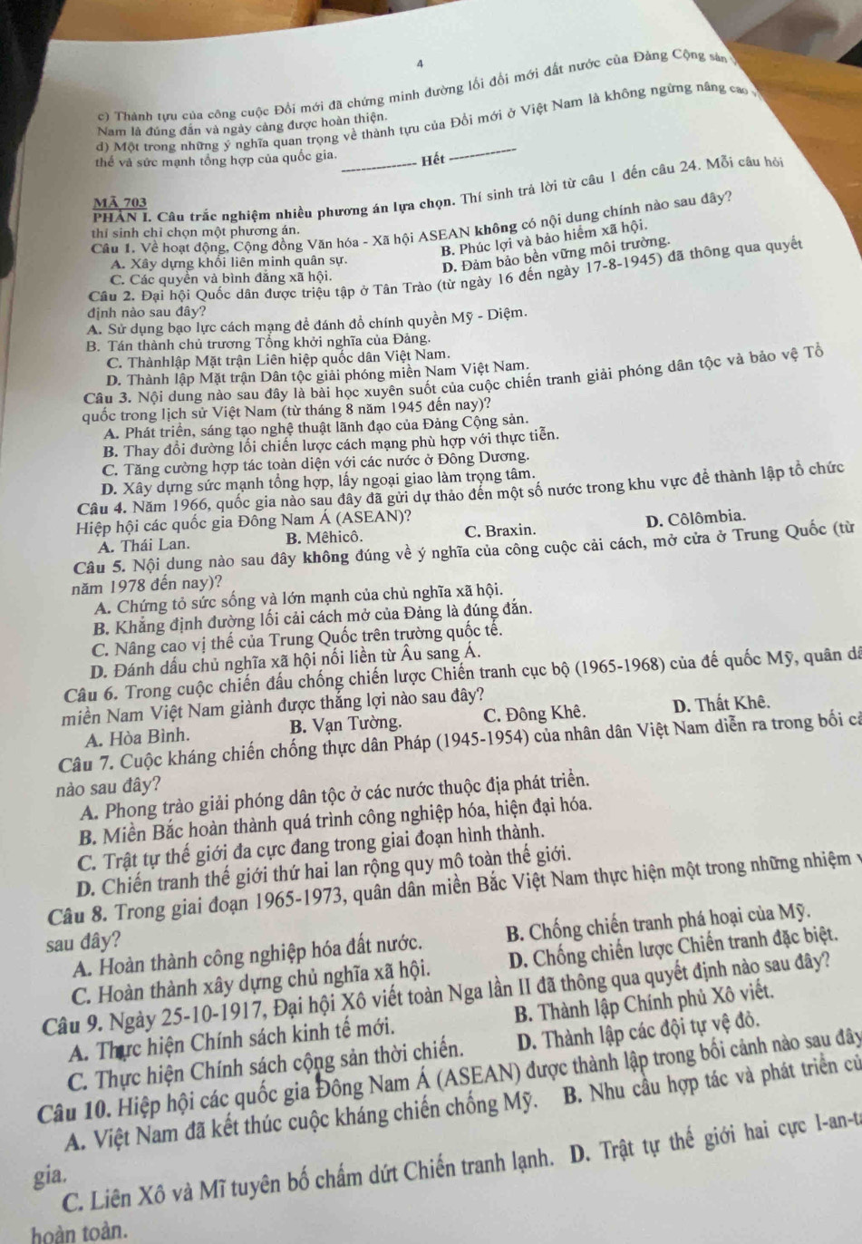 4
c)  Thành tựu của công cuộc Đồi mới đã chứng minh đường lối đối mới đất nước của Đảng Cộng sân
d) Một trong những ý nghĩa quan trọng về thành tựu của Đồi mới ở Việt Nam là không ngừng nâng cao 
Nam là đúng đân và ngày cảng được hoàn thiện.
thế và sức mạnh tổng hợp của quốc gia. Hết
PHAN L Câu trắc nghiệm nhiều phương án lựa chọn. Thí sinh trả lời từ câu 1 đến câu 24. Mỗi câu hỏi
Mã 703
Câu 1. Về hoạt động, Cộng đồng Văn hóa - Xã hội ASEAN không có nội dụng chính nào sau đây?
thí sinh chỉ chọn một phương án.
B. Phúc lợi và bảo hiểm xã hội.
A. Xây dựng khối liên minh quân sự.
D. Đảm bảo bền vững môi trường.
Câu 2. Đại hội Quốc dân được triệu tập ở Tân Trào (từ ngày 16 đến ngày 17-8-1945) đã thông qua quyết
C. Các quyền và bình đẳng xã hội.
định nào sau đây?
A. Sử dụng bạo lực cách mạng để đánh đồ chính quyền Mỹ - Diệm.
B. Tán thành chủ trương Tổng khởi nghĩa của Đảng.
C. Thànhlập Mặt trận Liên hiệp quốc dân Việt Nam.
D. Thành lập Mặt trận Dân tộc giải phóng miền Nam Việt Nam.
Câu 3. Nội dung nào sau đây là bài học xuyên suốt của cuộc chiến tranh giải phóng dân tộc và bảo vệ Tổ
quốc trong lịch sử Việt Nam (từ tháng 8 năm 1945 đến nay)?
A. Phát triển, sáng tạo nghệ thuật lãnh đạo của Đảng Cộng sản.
B. Thay đổi đường lối chiến lược cách mạng phù hợp với thực tiễn.
C. Tăng cường hợp tác toàn diện với các nước ở Đông Dương.
D. Xây dựng sức mạnh tổng hợp, lấy ngoại giao làm trọng tâm.
Câu 4. Năm 1966, quốc gia nào sau đây đã gửi dự thảo đến một số nước trong khu vực đề thành lập tổ chức
Hiệp hội các quốc gia Đông Nam Á (ASEAN)?
A. Thái Lan. B. Mêhicô. C. Braxin. D. Côlômbia.
Câu 5. Nội dung nào sau đây không đúng về ý nghĩa của công cuộc cải cách, mở cửa ở Trung Quốc (từ
năm 1978 đến nay)?
A. Chứng tỏ sức sống và lớn mạnh của chủ nghĩa xã hội.
B. Khẳng định đường lối cải cách mở của Đảng là đúng đắn.
C. Nâng cao vị thế của Trung Quốc trên trường quốc tế.
D. Đánh dấu chủ nghĩa xã hội nối liền từ Âu sang Á.
Câu 6. Trong cuộc chiến đấu chống chiến lược Chiến tranh cục bộ (1965-1968) của đế quốc Mỹ, quân dã
miền Nam Việt Nam giành được thắng lợi nào sau đây?
A. Hòa Bình. B. Vạn Tường. C. Đông Khê. D. Thất Khê.
Câu 7. Cuộc kháng chiến chống thực dân Pháp (1945-1954) của nhân dân Việt Nam diễn ra trong bối cả
nào sau đây?
A. Phong trào giải phóng dân tộc ở các nước thuộc địa phát triển.
B. Miền Bắc hoàn thành quá trình công nghiệp hóa, hiện đại hóa.
C. Trật tự thế giới đa cực đang trong giai đoạn hình thành.
D. Chiến tranh thế giới thứ hai lan rộng quy mô toàn thế giới.
Câu 8. Trong giai đoạn 1965-1973, quân dân miền Bắc Việt Nam thực hiện một trong những nhiệm y
A. Hoàn thành công nghiệp hóa đất nước. B. Chống chiến tranh phá hoại của Mỹ.
sau dây?
C. Hoàn thành xây dựng chủ nghĩa xã hội. D. Chống chiến lược Chiến tranh đặc biệt.
Câu 9. Ngày 25-10-1917, Đại hội Xô viết toàn Nga lần II đã thông qua quyết định nào sau đây?
A. Thực hiện Chính sách kinh tế mới. B. Thành lập Chính phủ Xô viết.
C. Thực hiện Chính sách cộng sản thời chiến. D. Thành lập các đội tự vệ đỏ.
Câu 10. Hiệp hội các quốc gia Đông Nam Á (ASEAN) được thành lập trong bối cảnh nào sau đây
A. Việt Nam đã kết thúc cuộc kháng chiến chống Mỹ. B. Nhu cầu hợp tác và phát triển củ
gia. C. Liên Xô và Mĩ tuyên bố chấm dứt Chiến tranh lạnh. D. Trật tự thế giới hai cực l-an-t
hoàn toàn.